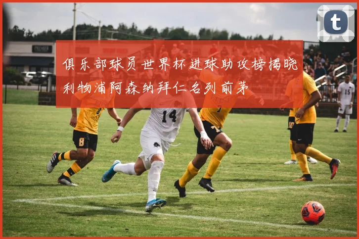 俱乐部球员世界杯进球助攻榜揭晓利物浦阿森纳拜仁名列前茅