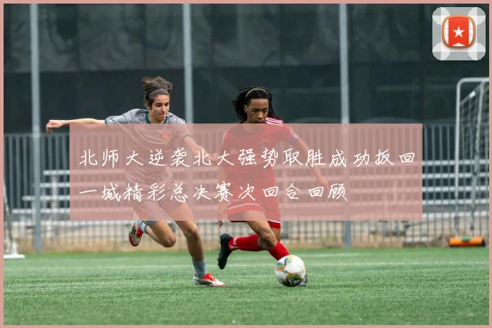 北师大逆袭北大强势取胜成功扳回一城精彩总决赛次回合回顾