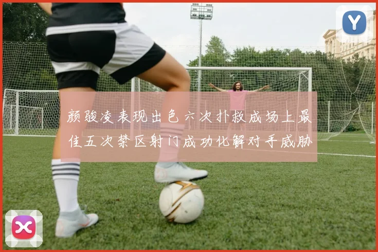 颜骏凌表现出色六次扑救成场上最佳五次禁区射门成功化解对手威胁