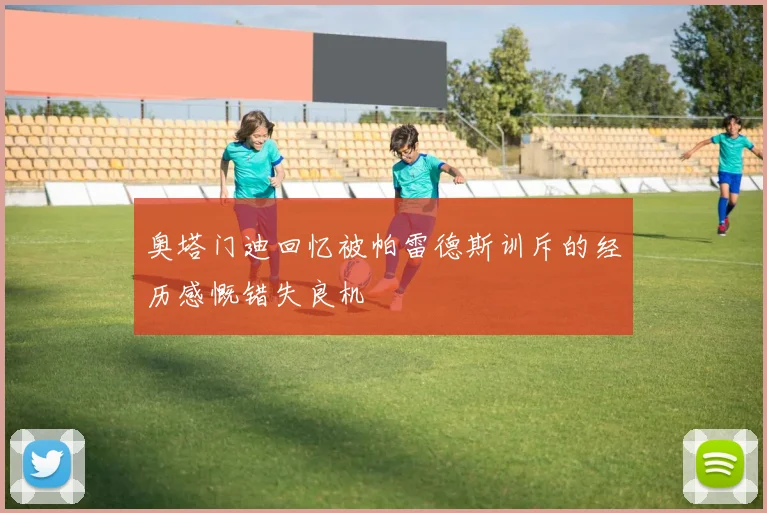 奥塔门迪回忆被帕雷德斯训斥的经历感慨错失良机