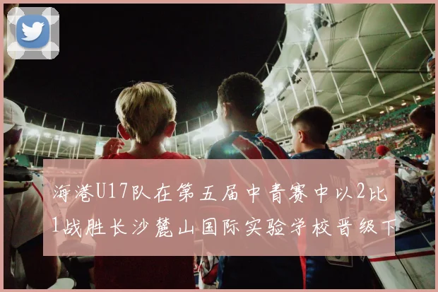 海港U17队在第五届中青赛中以2比1战胜长沙麓山国际实验学校晋级下一轮