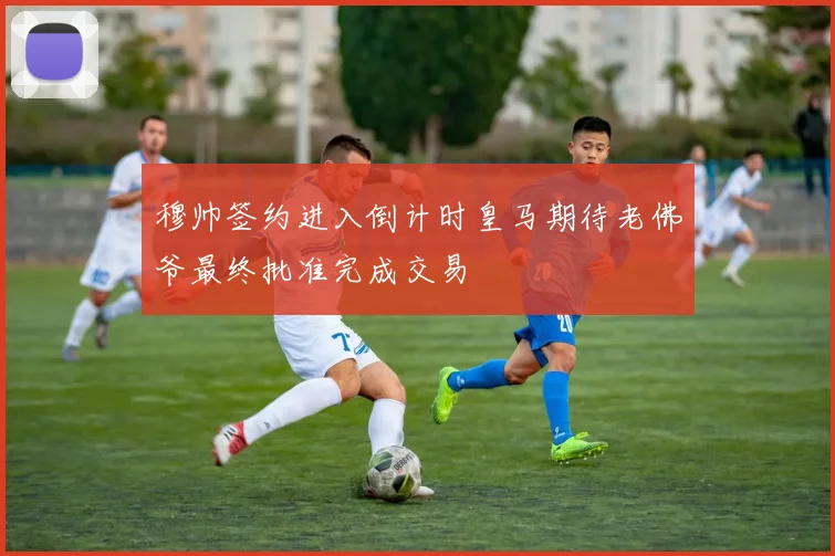 穆帅签约进入倒计时皇马期待老佛爷最终批准完成交易
