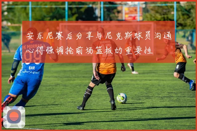 安东尼赛后分享与尼克斯球员沟通心得强调抢前场篮板的重要性