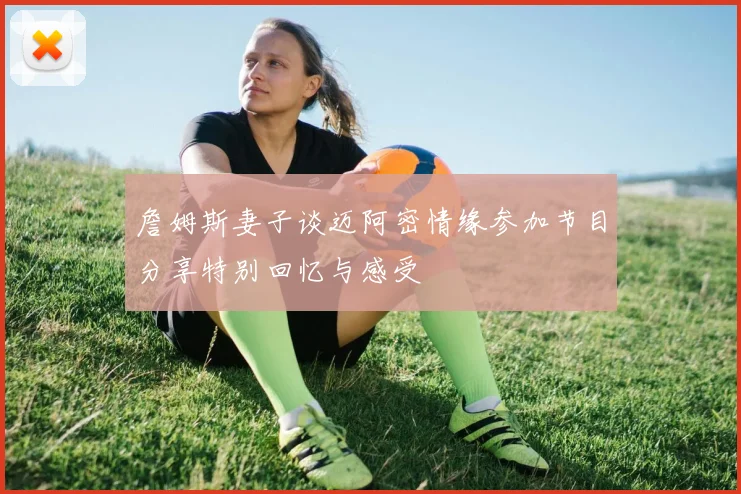 詹姆斯妻子谈迈阿密情缘参加节目分享特别回忆与感受