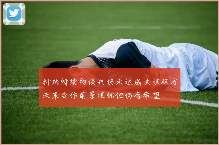 科纳特续约谈判仍未达成共识双方未来合作前景堪忧但仍存希望