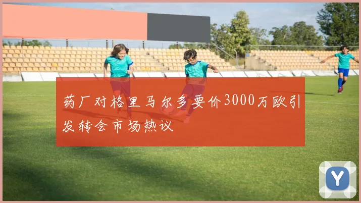 药厂对格里马尔多要价3000万欧引发转会市场热议