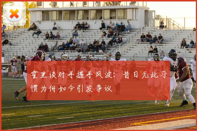 霍里谈对手握手风波：昔日无此习惯为何如今引发争议