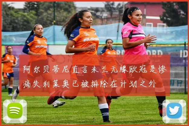 阿尔贝蒂尼直言米兰无缘欧冠是惨痛失利莱奥已被排除在计划之外