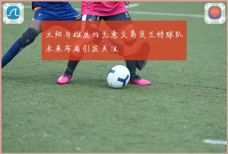 太阳与雄鹿均无意交易莫兰特球队未来布局引发关注