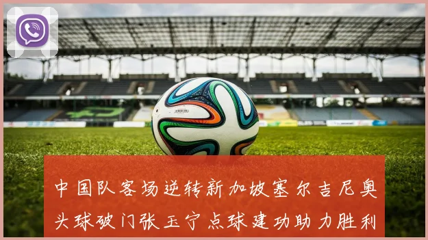 中国队客场逆转新加坡塞尔吉尼奥头球破门张玉宁点球建功助力胜利