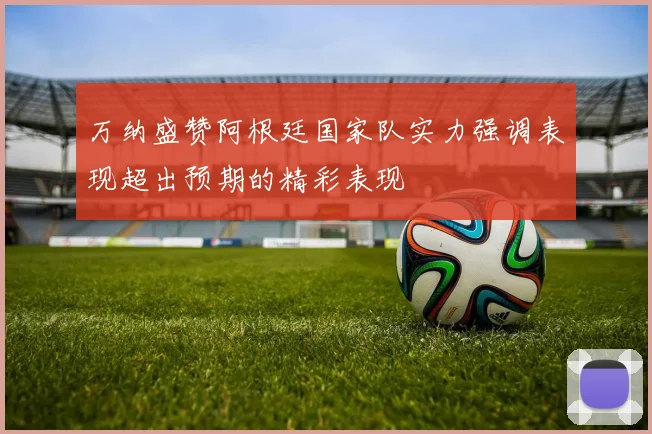 万纳盛赞阿根廷国家队实力强调表现超出预期的精彩表现