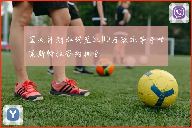 国米计划加码至5000万欧元争夺帕莱斯特拉签约机会
