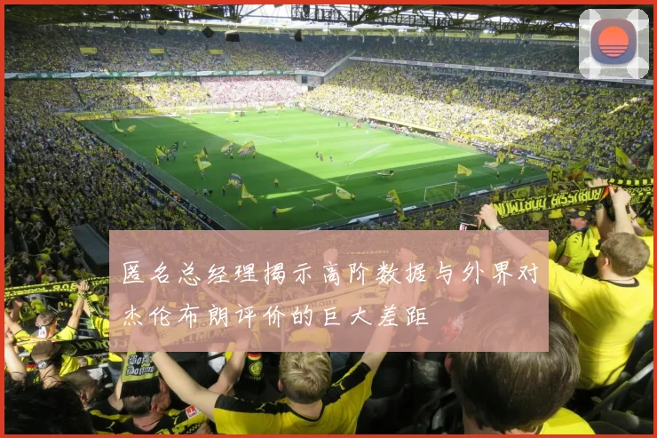 匿名总经理揭示高阶数据与外界对杰伦布朗评价的巨大差距