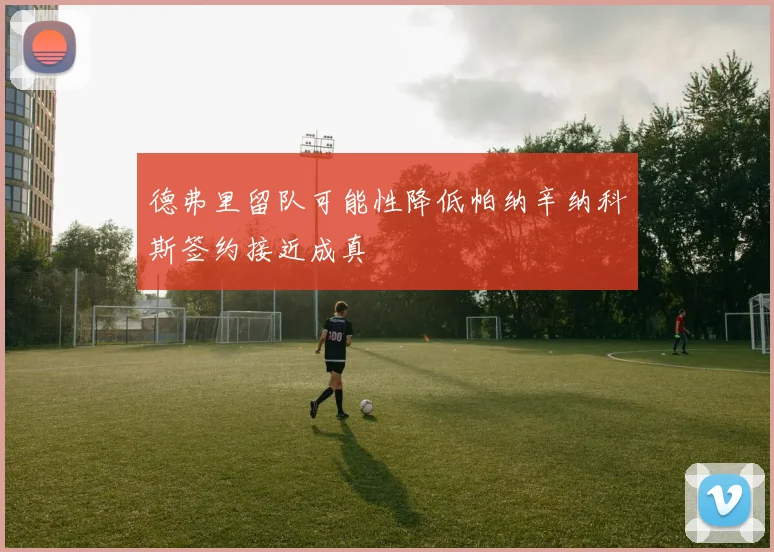 德弗里留队可能性降低帕纳辛纳科斯签约接近成真