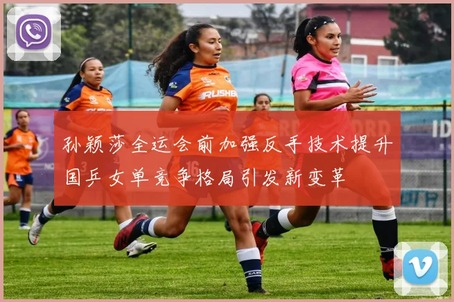 孙颖莎全运会前加强反手技术提升国乒女单竞争格局引发新变革