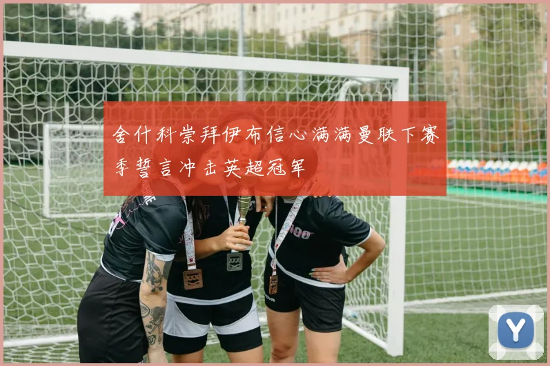 舍什科崇拜伊布信心满满曼联下赛季誓言冲击英超冠军
