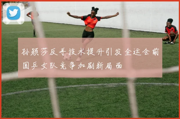孙颖莎反手技术提升引发全运会前国乒女队竞争加剧新局面