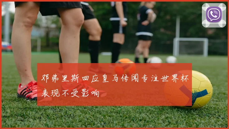 邓弗里斯回应皇马传闻专注世界杯表现不受影响