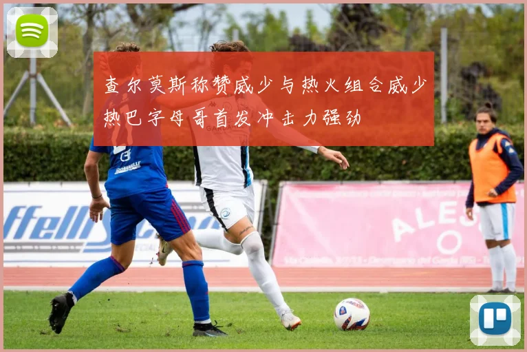 查尔莫斯称赞威少与热火组合威少热巴字母哥首发冲击力强劲