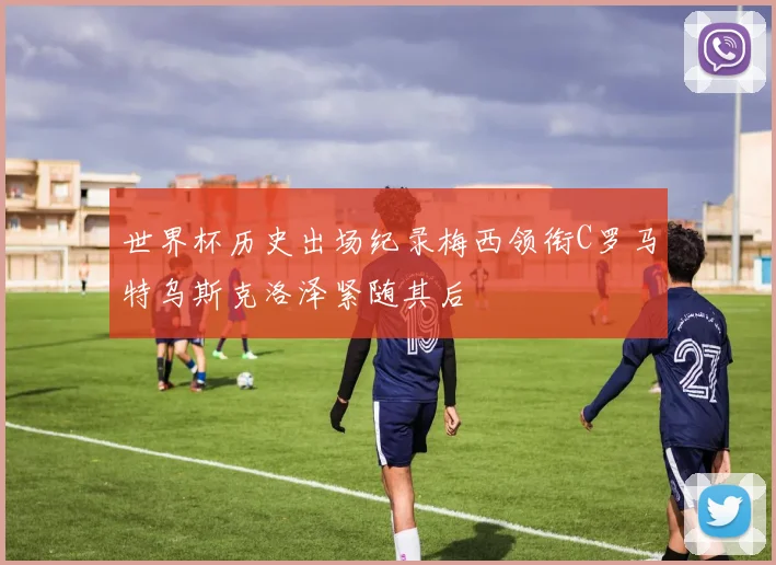世界杯历史出场纪录梅西领衔C罗马特乌斯克洛泽紧随其后