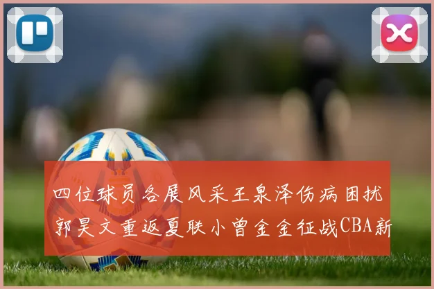 四位球员各展风采王泉泽伤病困扰郭昊文重返夏联小曾金金征战CBA新赛季