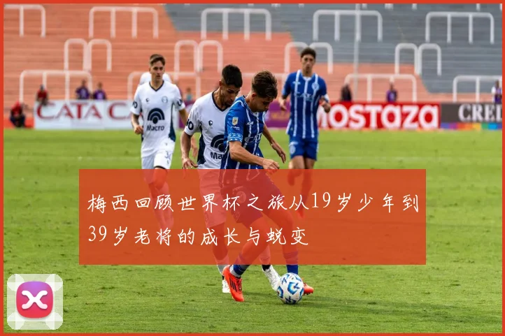 梅西回顾世界杯之旅从19岁少年到39岁老将的成长与蜕变