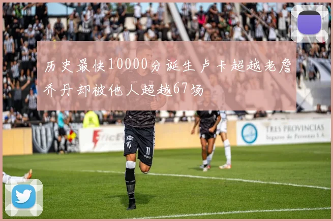 历史最快10000分诞生卢卡超越老詹乔丹却被他人超越67场