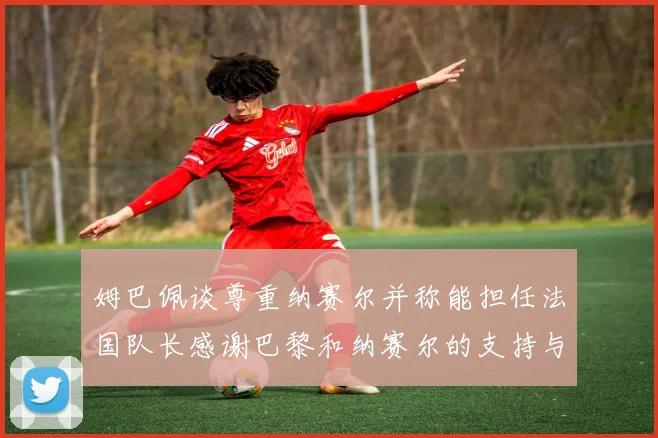 姆巴佩谈尊重纳赛尔并称能担任法国队长感谢巴黎和纳赛尔的支持与帮助