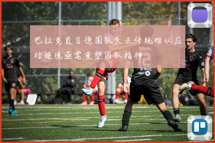 巴拉克直言德国队失去传统难以应对逆境亟需重塑团队精神