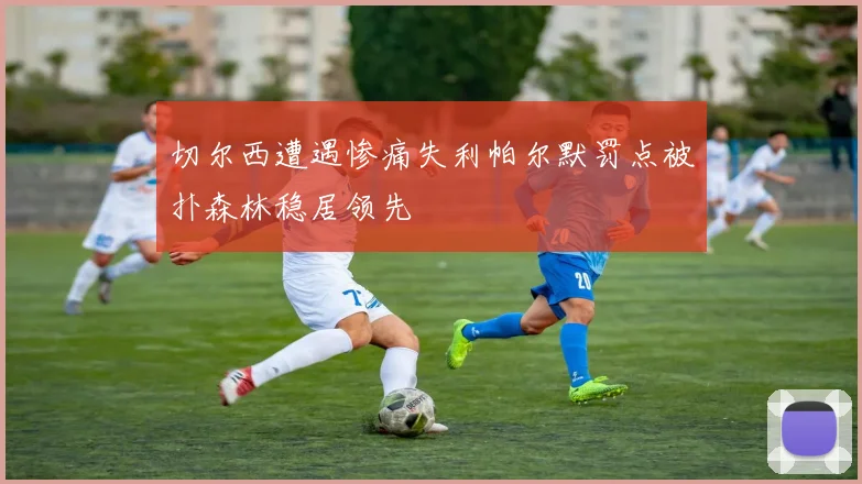 切尔西遭遇惨痛失利帕尔默罚点被扑森林稳居领先